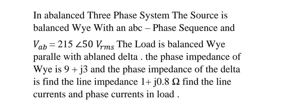 In abalanced Three Phase System The Source is
balanced Wye With an abc – Phase Sequence and
|
Vab = 215 250 Vrms The Load is balanced Wye
paralle with ablaned delta . the phase impedance of
Wye is 9 + j3 and the phase impedance of the delta
is find the line impedance 1+ j0.8 N find the line
currents and phase currents in load .
