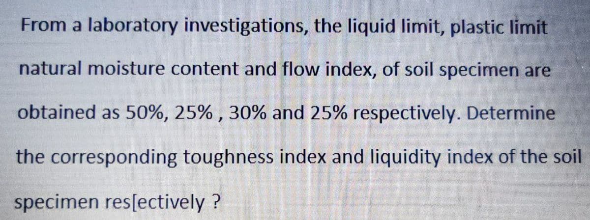 From a laboratory investigations, the liquid limit, plastic limit
natural moisture content and flow index, of soil specimen are
obtained as 50%, 25%, 30% and 25% respectively. Determine
the corresponding toughness index and liquidity index of the soil
specimen res[ectively?