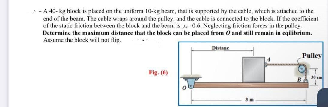 - A 40- kg block is placed on the uniform 10-kg beam, that is supported by the cable, which is attached to the
end of the beam. The cable wraps around the pulley, and the cable is connected to the block. If the coefficient
of the static friction between the block and the beam is us=0.6. Neglecting friction forces in the pulley.
Determine the maximum distance that the block can be placed from O and still remain in eqilibrium.
Assume the block will not flip.
Fig. (6)
Distanc
3m
A
B
Pulley
T
30 cm