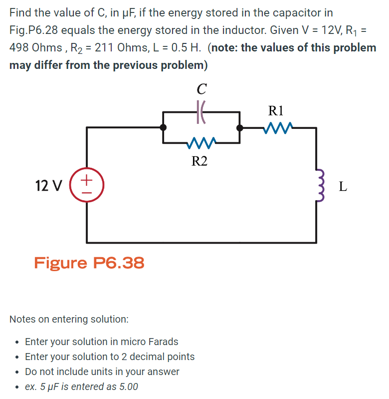 Find the value of C, in μF, if the energy stored in the capacitor in
Fig.P6.28 equals the energy stored in the inductor. Given V = 12V, R₁ =
498 Ohms, R2 = 211 Ohms, L = 0.5 H. (note: the values of this problem
may differ from the previous problem)
C
12 V (+
+1
Figure P6.38
w
R2
Notes on entering solution:
• Enter your solution in micro Farads
• Enter your solution to 2 decimal points
• Do not include units in your answer
⚫ ex. 5 μF is entered as 5.00
R1
L