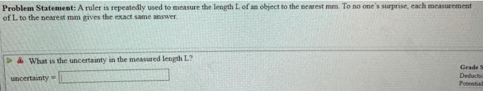 Problem Statement: A ruler is repeatedly used to measure the length L of an object to the nearest mm. To no one's surprise, each measurement
of L to the nearest mm gives the exact same answer
a What is the uncertainty in the measured length L?
Grade S
Deductic
uncertainty
Potential
