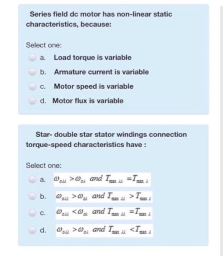 Series field dc motor has non-linear static
characteristics, because:
Select one:
a. Load torque is variable
b. Armature current is variable
c. Motor speed is variable
d. Motor flux is variable
Star- double star stator windings connection
torque-speed characteristics have :
Select one:
a. @u >@ amd T u =Tm 1
b.
23
C.
Wa <@ and Tu u =T 2
d. ou >@ and Tau <T
