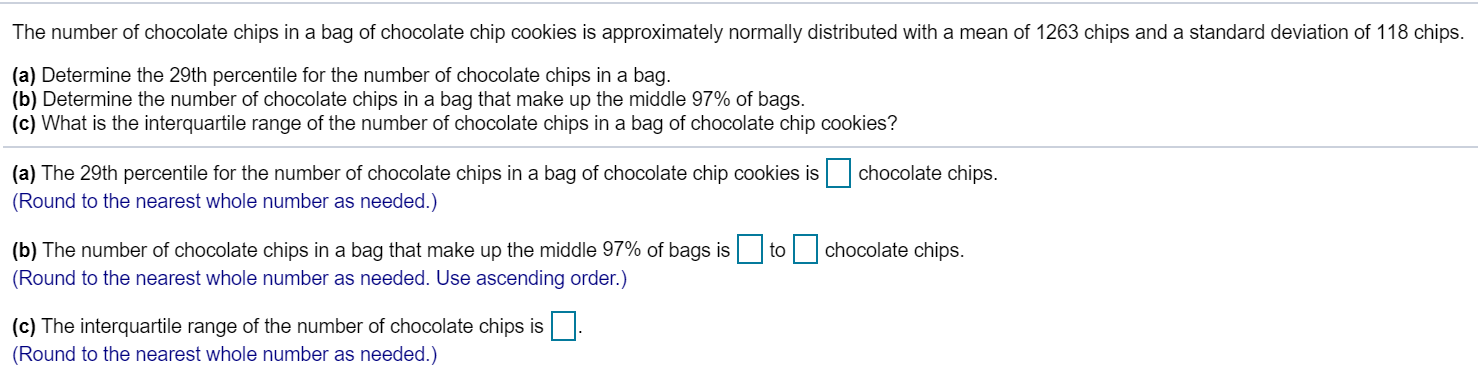 The number of chocolate chips in a bag of chocolate chip cookies is approximately normally distributed with a mean of 1263 chips and a standard deviation of 118 chips.
(a) Determine the 29th percentile for the number of chocolate chips in a bag.
(b) Determine the number of chocolate chips in a bag that make up the middle 97% of bags
(c) What is the interquartile range of the number of chocolate chips in a bag of chocolate chip cookies?
chocolate chips.
(a) The 29th percentile for the number of chocolate chips in a bag of chocolate chip cookies is
(Round to the nearest whole number as needed.)
(b) The number of chocolate chips in a bag that make up the middle 97% of bags is
chocolate chips.
to
(Round to the nearest whole number as needed. Use ascending order.)
(c) The interquartile range of the number of chocolate chips is
(Round to the nearest whole number as needed.)

