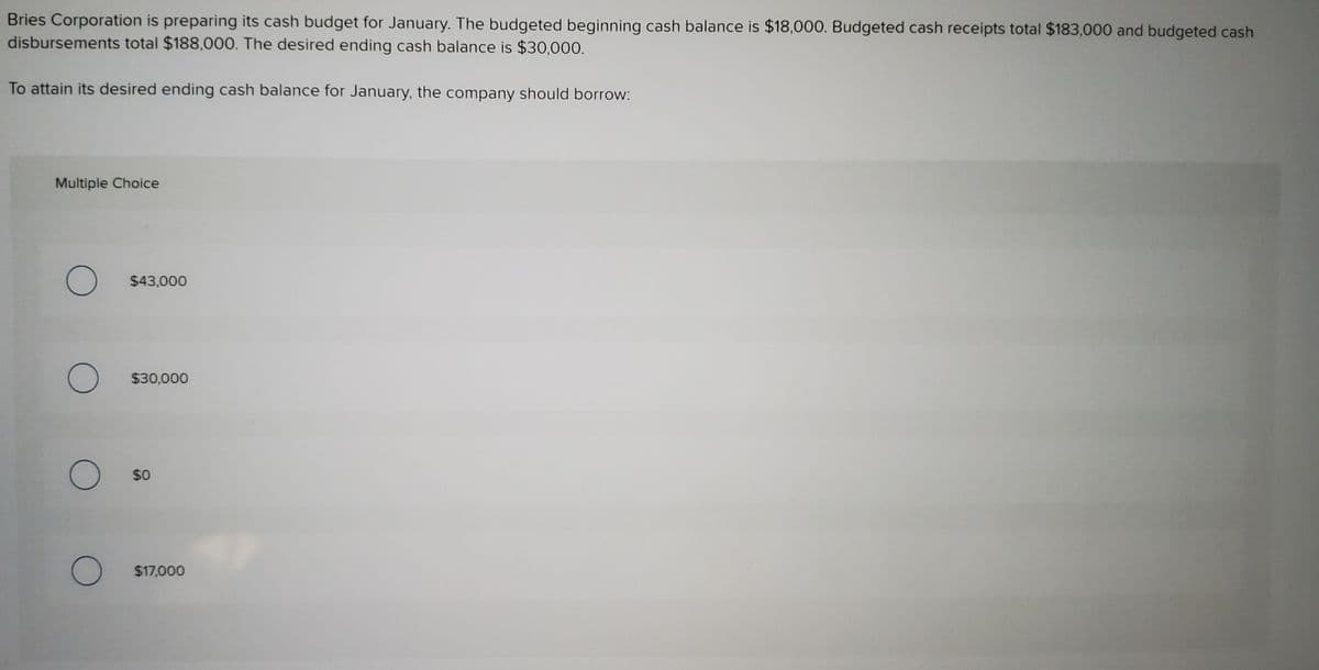 Bries Corporation is preparing its cash budget for January. The budgeted beginning cash balance is $18,000. Budgeted cash receipts total $183,000 and budgeted cash
disbursements total $188,000. The desired ending cash balance is $30,000.
To attain its desired ending cash balance for January, the company should borrow:
Multiple Choice
$43,000
$30,000
$0
$17,000
