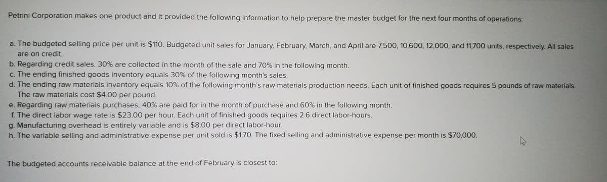 Petrini Corporation makes one product and it provided the following information to help prepare the master budget for the next four months of operations:
a. The budgeted selling price per unit is $110. Budgeted unit sales for January, February, March, and April are 7,500, 10,60O, 12,000, and 11,700 units, respectively. All sales
are on credit.
b. Regarding credit sales, 30% are collected in the month of the sale and 70% in the following month.
c. The ending finished goods inventory equals 30% of the following month's sales.
d. The ending raw materials inventory equals 10% of the following month's raw materials production needs. Each unit of finished goods requires 5 pounds of raw materials.
The raw materials cost $4.00 per pound.
e. Regarding raw materials purchases, 40% are paid for in the month of purchase and 60% in the following month.
f. The direct labor wage rate is $23.00 per hour. Each unit of finished goods requires 2.6 direct labor-hours.
g. Manufacturing overhead is entirely variable and is $8.00 per direct labor-hour.
h. The variable selling and administrative expense per unit sold is $1.70. The fixed selling and administrative expense per month is $70,000.
The budgeted accounts receivable balance at the end of February is closest to:
