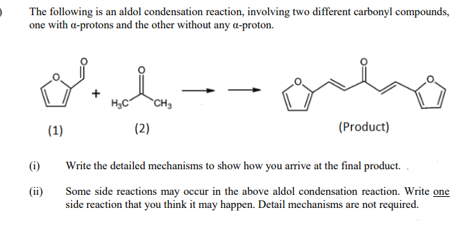 The following is an aldol condensation reaction, involving two different carbonyl compounds,
one with a-protons and the other without any a-proton.
H,C
`CH3
(1)
(2)
(Product)
(i)
Write the detailed mechanisms to show how you arrive at the final product.
(ii)
Some side reactions may occur in the above aldol condensation reaction. Write one
side reaction that you think it may happen. Detail mechanisms are not required.
