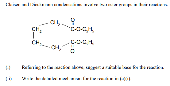 Claisen and Dieckmann condensations involve two ester groups in their reactions.
CH,
CH,
II
C-O-C,H,
CH2.
C-O-C,H,
CH,
(i)
Referring to the reaction above, suggest a suitable base for the reaction.
(ii)
Write the detailed mechanism for the reaction in (c)(i).
