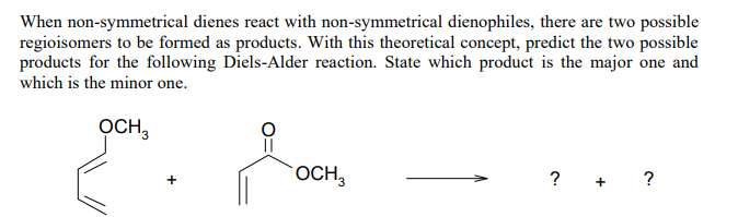When non-symmetrical dienes react with non-symmetrical dienophiles, there are two possible
regioisomers to be formed as products. With this theoretical concept, predict the two possible
products for the following Diels-Alder reaction. State which product is the major one and
which is the minor one.
OCH,
OCH,
? + ?
+

