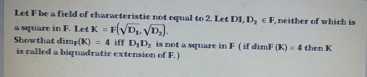 Let F be a field of characteristic not equal to 2. Let D1, D₂ € F, neither of which is
a square in F. Let K
in F. Let K =
F(√D₁,
F(√D₁,
√D₂).
2
Showthat dimf(K) = 4 iff D₁D₂ is not a square in F (if dimF (K) = 4 then K
is called a biquadratic extension of F.)