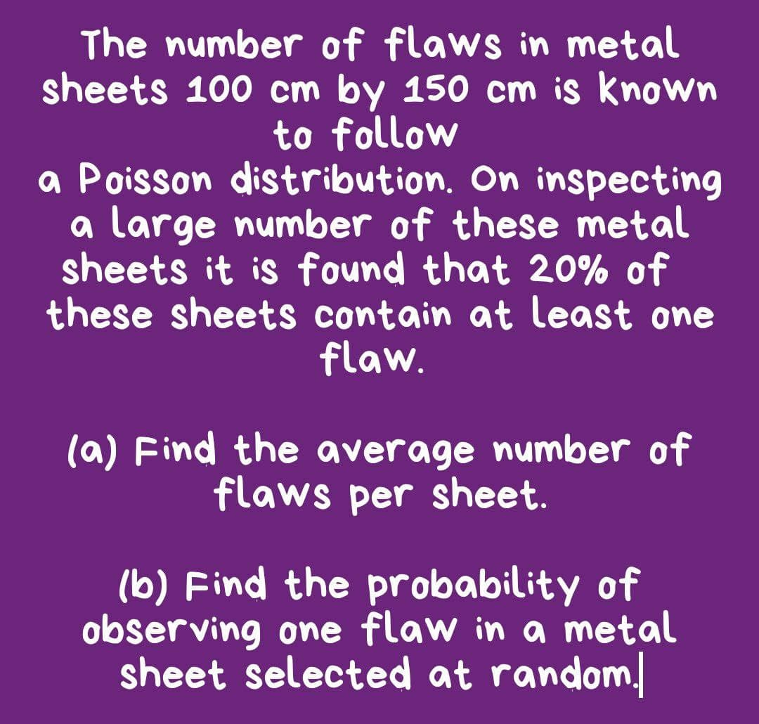 The number of flaws in metal
sheets 100 cm by 150 cm is known
to follow
a Poisson distribution. On inspecting
a large number of these metal
sheets it is found that 20% of
these sheets contain at least one
flaw.
(a) Find the average number of
flaws per sheet.
(b) Find the probability of
observing one flaw in a metal
sheet selected at random/