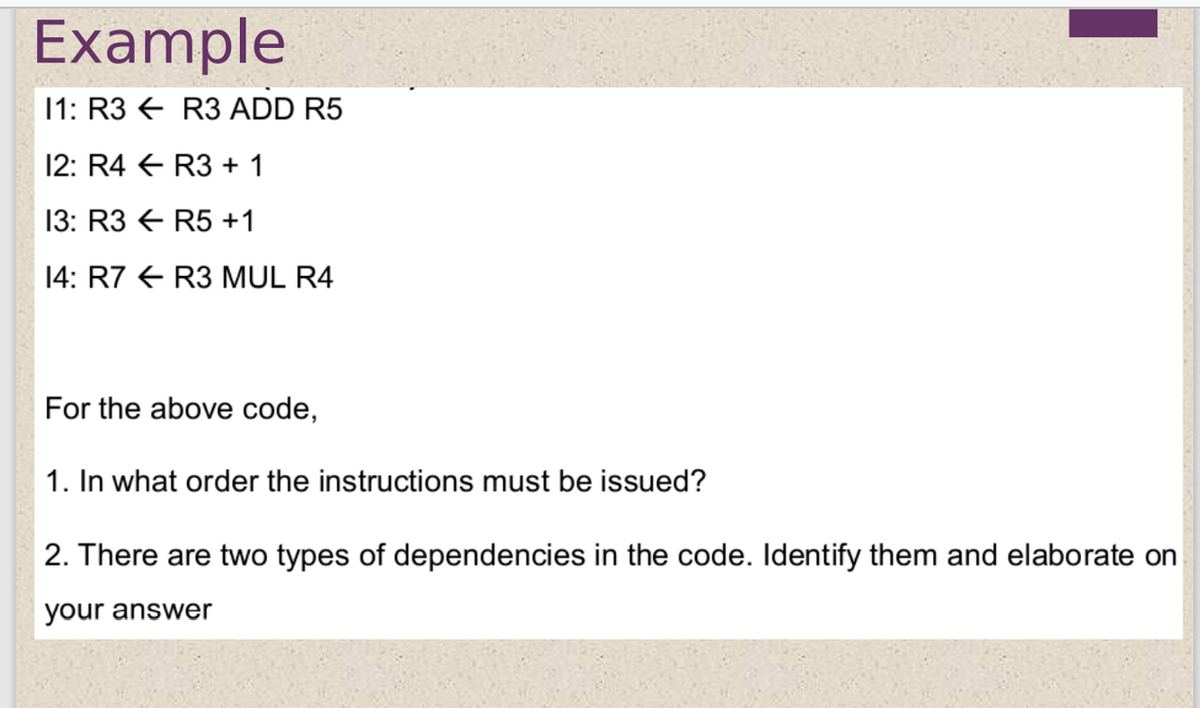 Example
11: R3 € R3 ADD R5
12: R4 E R3 + 1
13: R3 E R5 +1
14: R7 E R3 MUL R4
For the above code,
1. In what order the instructions must be issued?
2. There are two types of dependencies in the code. Identify them and elaborate on
your answer
