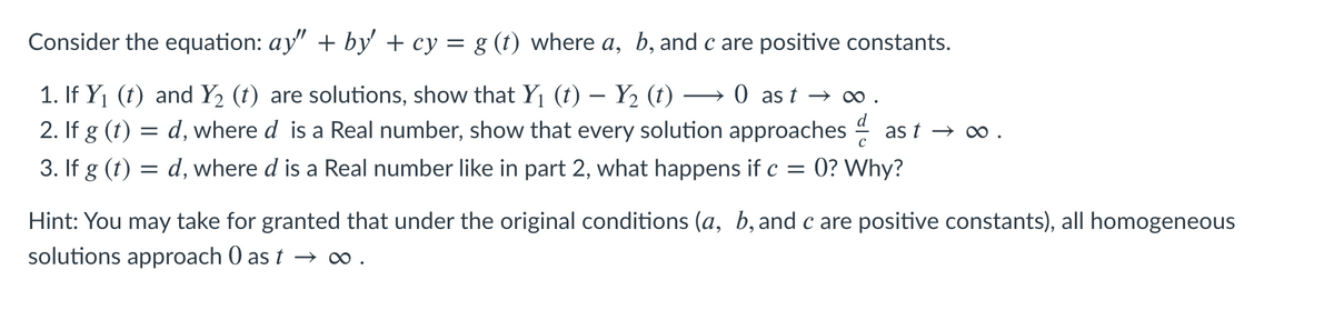 Consider the equation: ay" + by' + cy = g (t) where a, b, and c are positive constants.
1. If Y1 (t) and Y2 (t) are solutions, show that Y1 (t) – Y2 (t)
2. If g (t)
0 as t → ∞ .
= d, where d is a Real number, show that every solution approaches 4
= 0? Why?
as t → ∞0 .
3. If g (t)
d, where d is a Real number like in part 2, what happens if c
Hint: You may take for granted that under the original conditions (a, b, and c are positive constants), all homogeneous
solutions approach 0 as t → o .
