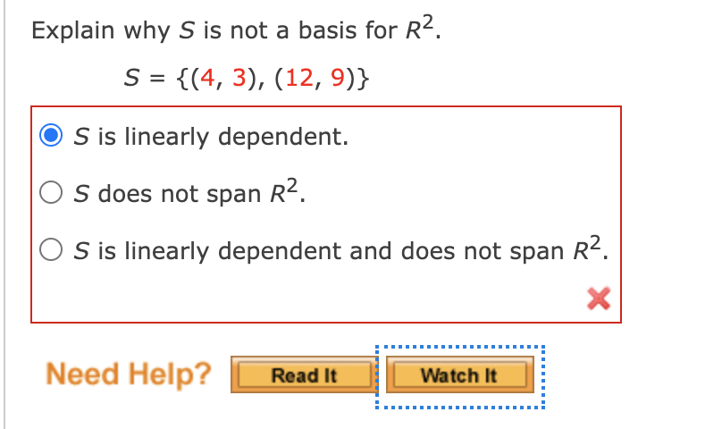 Explain why S is not a basis for R2.
S = {(4, 3), (12, 9)}
S is linearly dependent.
O s does not span R2.
S is linearly dependent and does not span R².
Need Help?
Read It
Watch It
