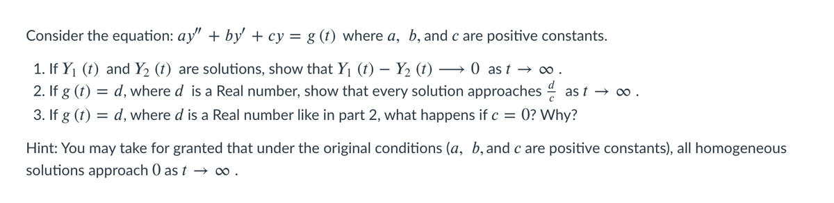 Consider the equation: ay" + by' + cy = g (t) where a, b, and c are positive constants.
1. If Y1 (t) and Y2 (t) are solutions, show that Y1 (t) – Y2 (t)
2. If g (t) = d, where d is a Real number, show that every solution approaches
3. If g (t) = d, where d is a Real number like in part 2, what happens if c =
→ 0 as t → O.
as t → ∞ .
0? Why?
Hint: You may take for granted that under the original conditions (a, b, and c are positive constants), all homogeneous
solutions approach 0 as t → ∞.
