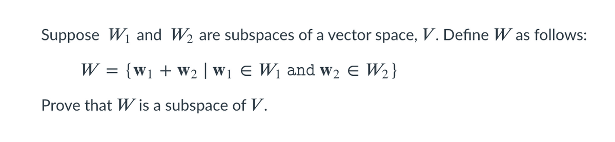 Suppose W1 and W2 are subspaces of a vector space, V. Define W as follows:
W
= {w1 + W2 | W1 E W1 and w2 E W2}
Prove that W is a subspace of V.
