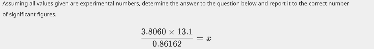 Assuming all values given are experimental numbers, determine the answer to the question below and report it to the correct number
of significant figures.
3.8060 x 13.1
= x
0.86162
