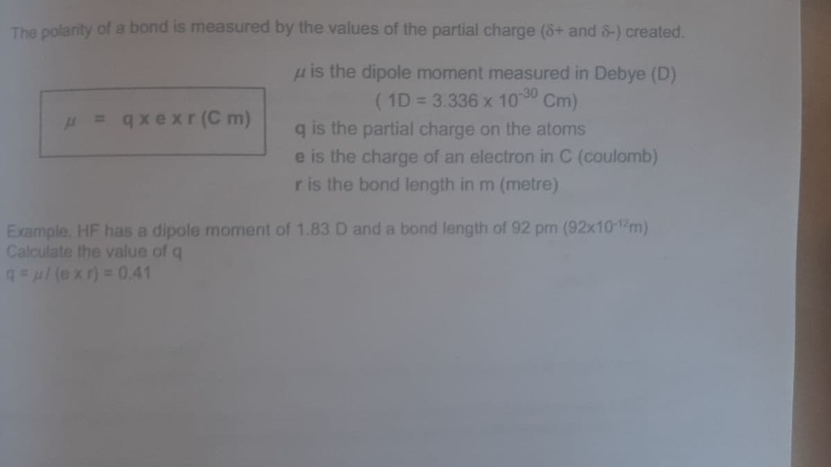 (1D = 3.336 x 100 Cm)
The polarity of a bond is measured by the values of the partial charge (8+ and &-) created,
u is the dipole moment measured in Debye (D)
%3D
H = xe xr (C m)
q is the partial charge on the atoms
e is the charge of an electron in C (coulomb)
ris the bond length in m (metre)
Example. HF has a dipole moment of 1.83 D and a bond length of 92 pm (92x10-12m)
Calculate the value of q
q(e xr) = 0.41
