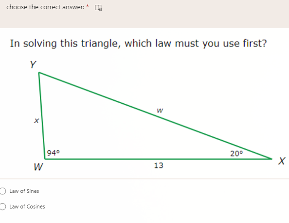 choose the correct answer: *
In solving this triangle, which law must you use first?
Y
940
200
W
13
O Law of Sines
O Law of Cosines
