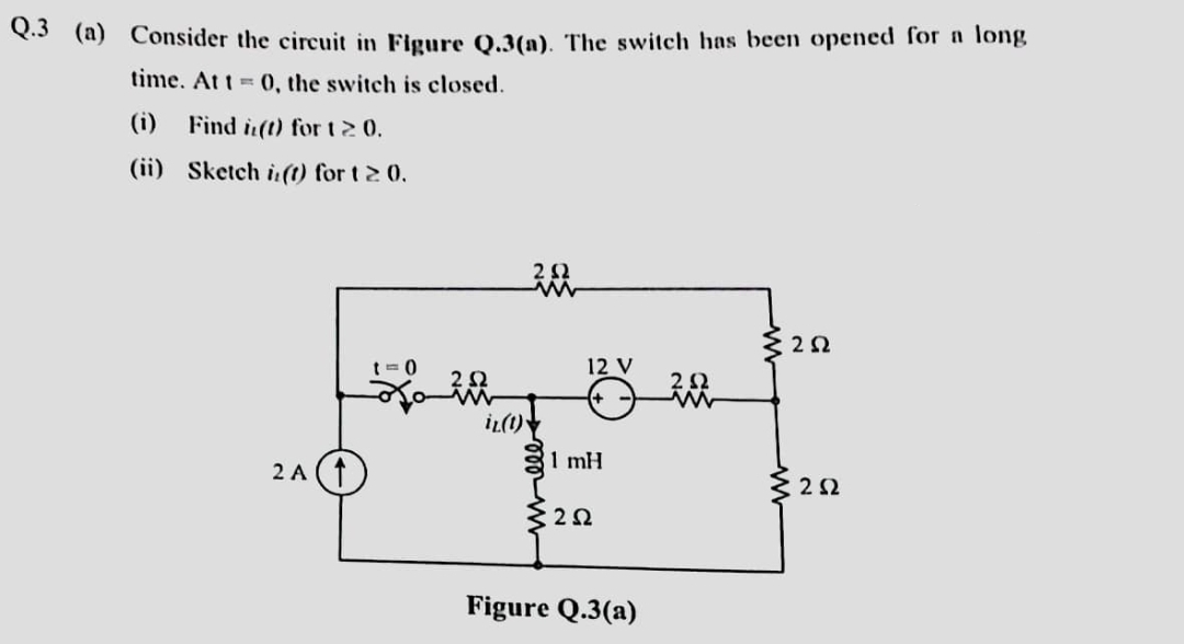 Q.3 (a) Consider the circuit in Figure Q.3(a). The switch has been opened for a long
time. At t=0, the switch is closed.
(i) Find (t) for 120.
(ii)
Sketch i(t) for t≥ 0.
2A (↑
201
iz (1)
12 V
1 mH
252
Figure Q.3(a)
202
ww
§ 252
{252