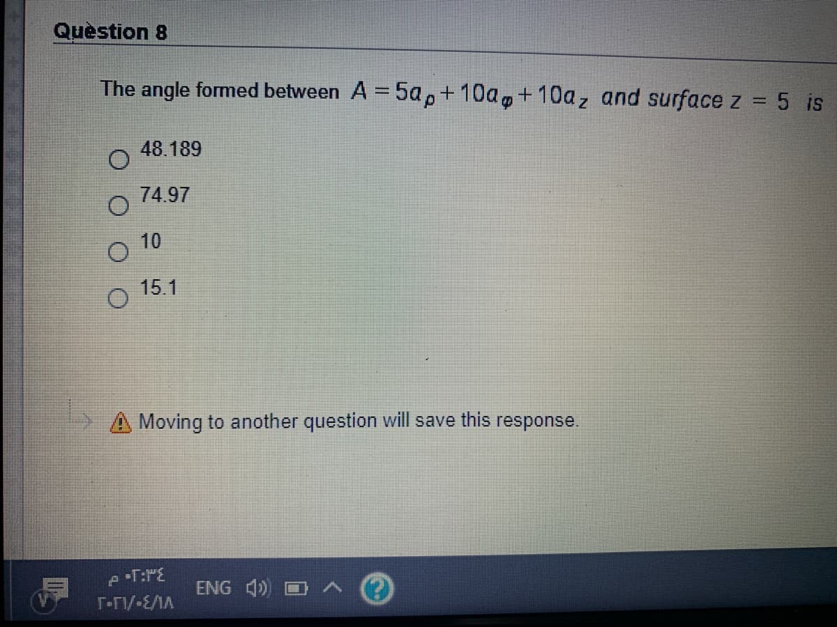 Question 8
The angle formed between A = 5a,+10a,+10az and surface z = 5 is
48.189
74.97
10
15.1
Moving to another question will save this response.
ENG 4)
T-TV-E/MA
