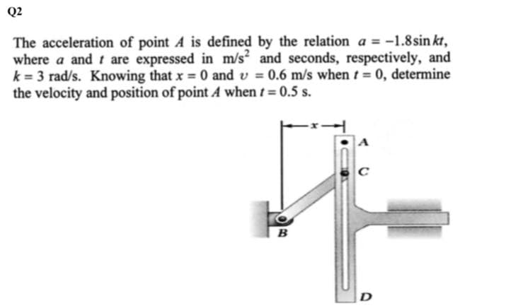 Q2
The acceleration of point A is defined by the relation a = -1.8sin kt,
where a and t are expressed in m/s and seconds, respectively, and
k = 3 rad/s. Knowing that x 0 and v = 0.6 m/s when t= 0, determine
the velocity and position of point A when t 0.5 s.
%3!
%3D
C
D
