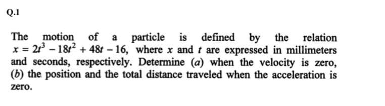 Q.1
motion of a particle is
The
x = 21 - 18t? + 48t – 16, where x and t are expressed in millimeters
and seconds, respectively. Determine (a) when the velocity is zero,
(b) the position and the total distance traveled when the acceleration is
defined
by
the
relation
zero.
