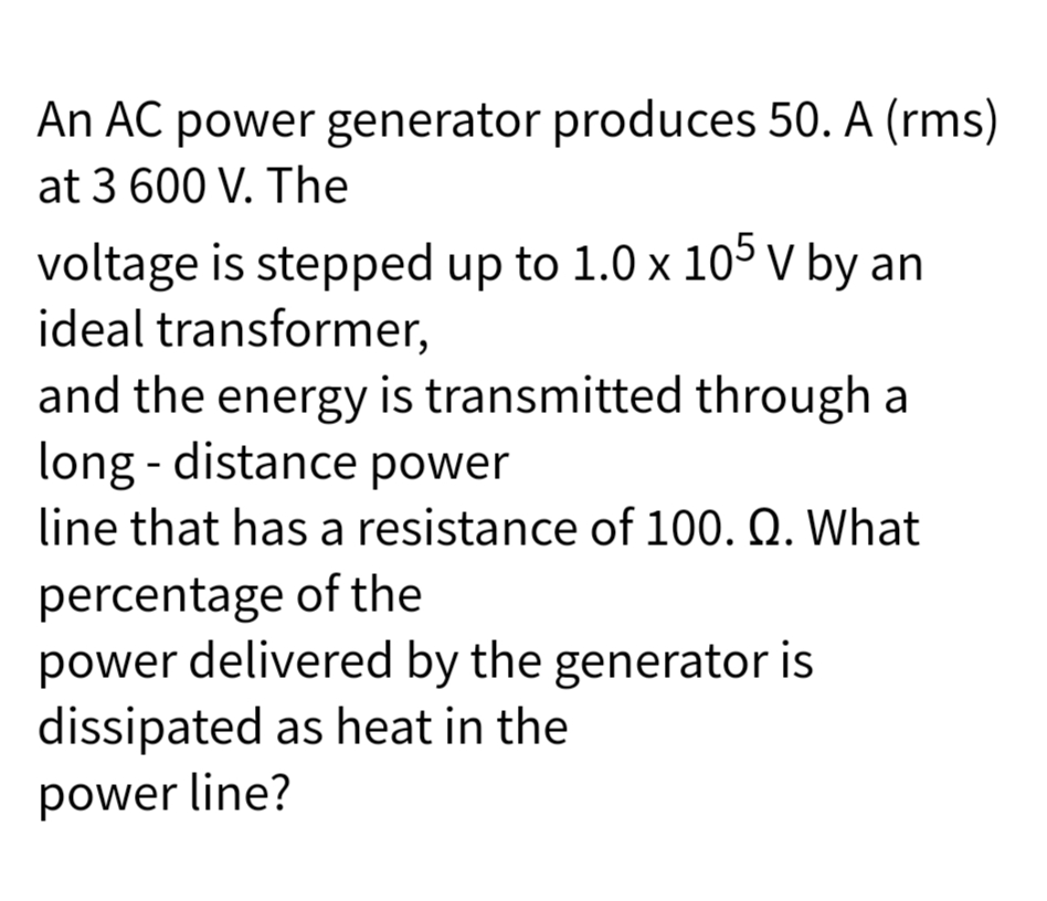 An AC power generator produces 50. A (rms)
at 3 600 V. The
voltage is stepped up to 1.0 x 105 V by an
ideal transformer,
and the energy is transmitted through a
long-distance power
line that has a resistance of 100. Q. What
percentage of the
power delivered by the generator is
dissipated as heat in the
power line?