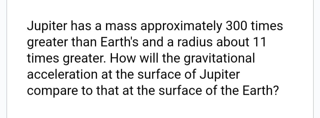 Jupiter has a mass approximately 300 times
greater than Earth's and a radius about 11
times greater. How will the gravitational
acceleration at the surface of Jupiter
compare to that at the surface of the Earth?