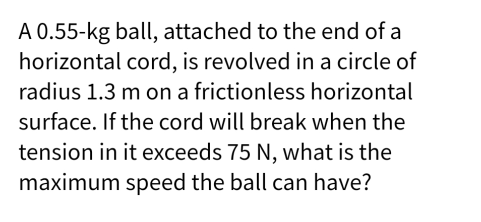 A 0.55-kg ball, attached to the end of a
horizontal cord, is revolved in a circle of
radius 1.3 m on a frictionless horizontal
surface. If the cord will break when the
tension in it exceeds 75 N, what is the
maximum speed the ball can have?