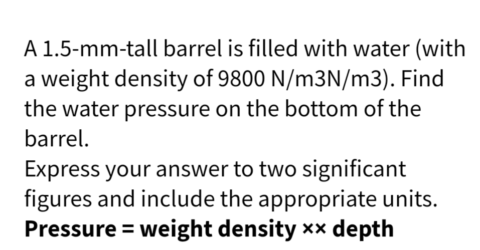 A 1.5-mm-tall barrel is filled with water (with
a weight density of 9800 N/m3N/m3). Find
the water pressure on the bottom of the
barrel.
Express your answer to two significant
figures and include the appropriate units.
Pressure = weight density xx depth