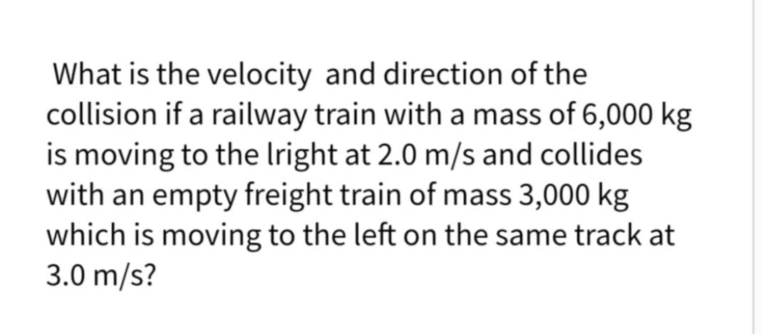 What is the velocity and direction of the
collision if a railway train with a mass of 6,000 kg
is moving to the Iright at 2.0 m/s and collides
with an empty freight train of mass 3,000 kg
which is moving to the left on the same track at
3.0 m/s?