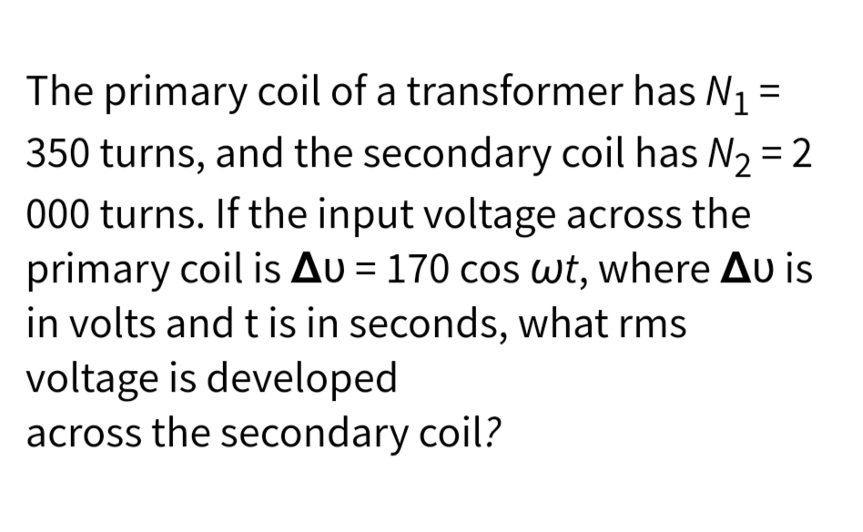 =
The primary coil of a transformer has N₁
350 turns, and the secondary coil has №₂ = 2
000 turns. If the input voltage across the
primary coil is Au=170 cos wt, where Au is
in volts and t is in seconds, what rms
voltage is developed
across the secondary coil?