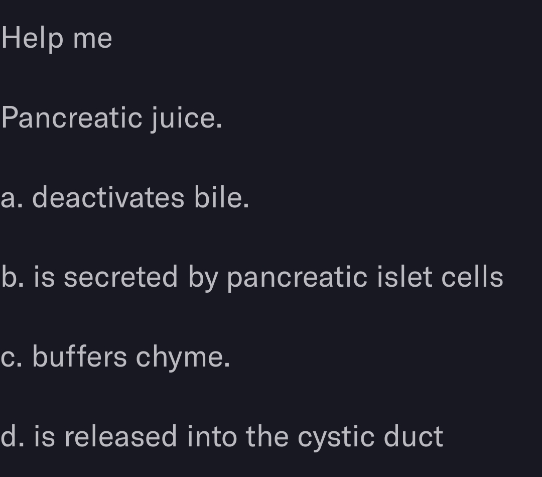 Help me
Pancreatic juice.
a. deactivates bile.
b. is secreted by pancreatic islet cells
c. buffers chyme.
d. is released into the cystic duct