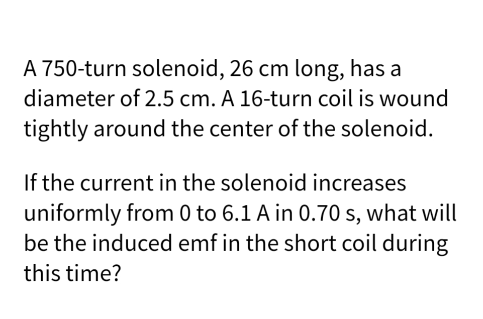 A 750-turn solenoid, 26 cm long, has a
diameter of 2.5 cm. A 16-turn coil is wound
tightly around the center of the solenoid.
If the current in the solenoid increases
uniformly from 0 to 6.1 A in 0.70 s, what will
be the induced emf in the short coil during
this time?
