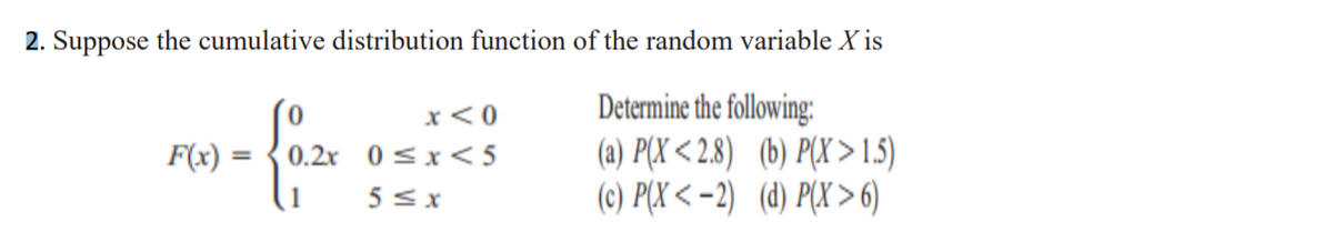 2. Suppose the cumulative distribution function of the random variable X is
Determine the following:
(a) P(X < 2.8) (b) P(X >15)
(c) P(X < -2) (d) P(X >6)
x<0
0.2x 0 <x< 5
5< x
F(x)
%3D
