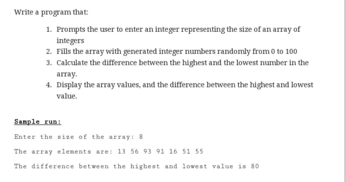 Write a program that:
1. Prompts the user to enter an integer representing the size of an array of
integers
2. Fills the array with generated integer numbers randomly from 0 to 100
3. Calculate the difference between the highest and the lowest number in the
array.
4. Display the array values, and the difference between the highest and lowest
value.
Sample run:
Enter the size of the array: 8
The array elements are:
13 56 93 91 16 51 55
The difference between the highest and lowest value is 80
