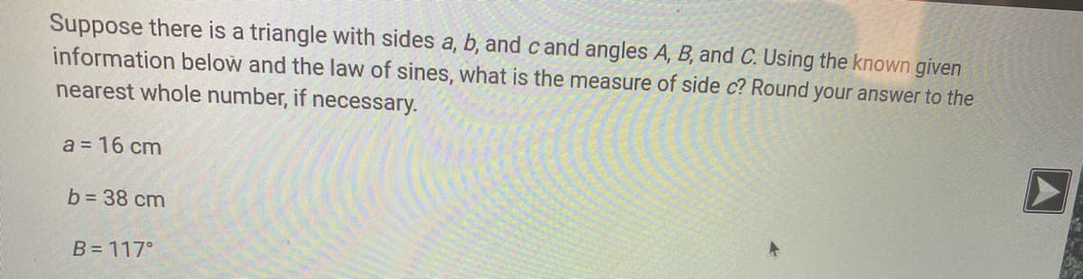 Suppose there is a triangle with sides a, b, and c and angles A, B, and C. Using the known given
information below and the law of sines, what is the measure of side c? Round your answer to the
nearest whole number, if necessary.
a = 16 cm
b = 38 cm
B= 117°
