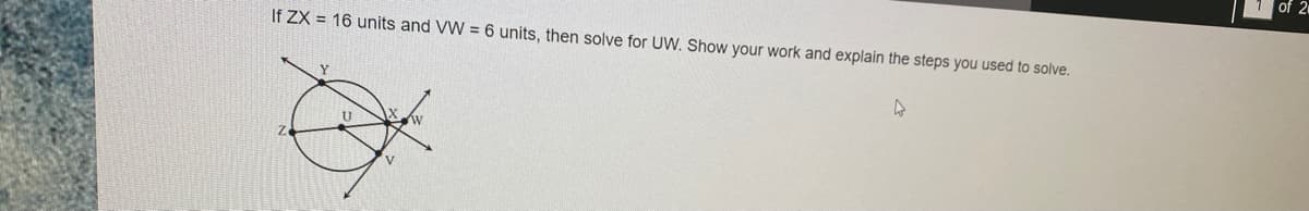 of 2
If ZX = 16 units and VW = 6 units, then solve for UW. Show your work and explain the steps you used to solve.
