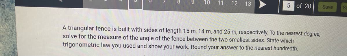 10
11
12 13
5 of 20
Save
A triangular fence is built with sides of length 15 m, 14 m, and 25 m, respectively. To the nearest degree,
solve for the measure of the angle of the fence between the two smallest sides. State which
trigonometric law you used and show your work. Round your answer to the nearest hundredth.
