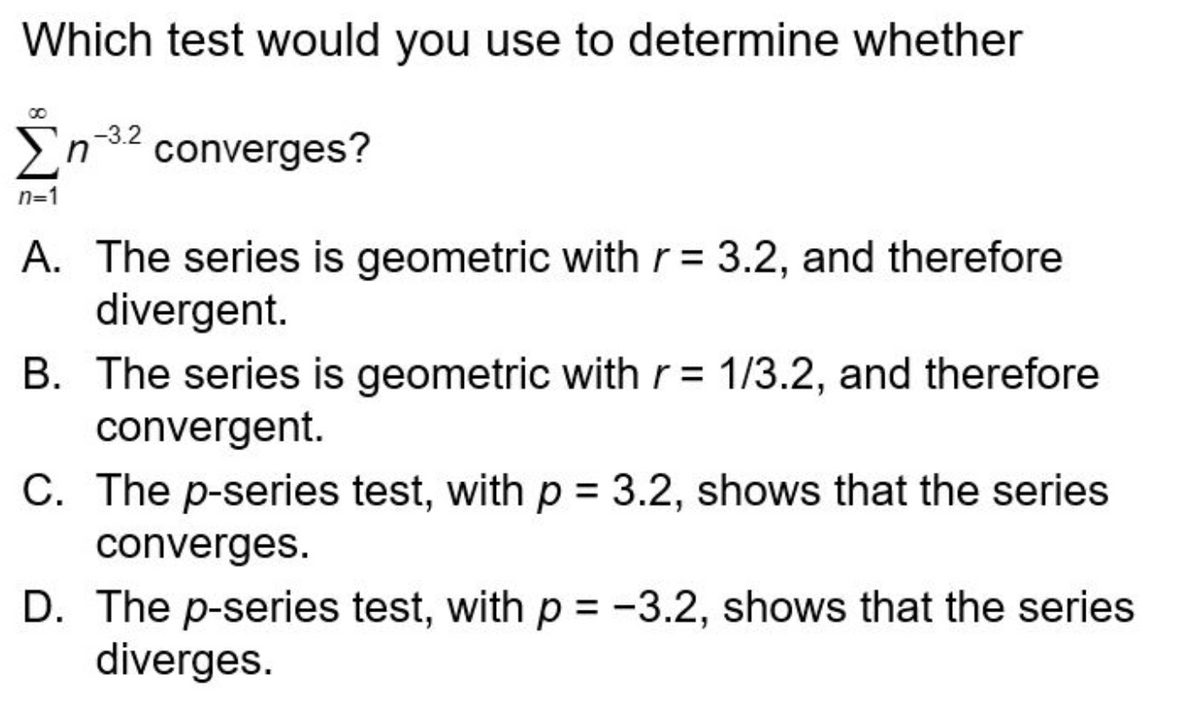 Which test would you use to determine whether
-3.2
Ση
n converges?
n=1
A. The series is geometric with r = 3.2, and therefore
divergent.
B. The series is geometric with r= 1/3.2, and therefore
convergent.
C. The p-series test, with p = 3.2, shows that the series
converges.
D. The p-series test, with p = -3.2, shows that the series
diverges.