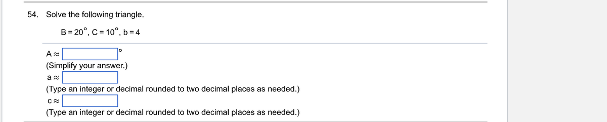 54. Solve the following triangle.
B = 20°, C = 10°, b=4
A≈
(Simplify your answer.)
a≈
(Type an integer or decimal rounded to two decimal places as needed.)
C≈
(Type an integer or decimal rounded to two decimal places as needed.)