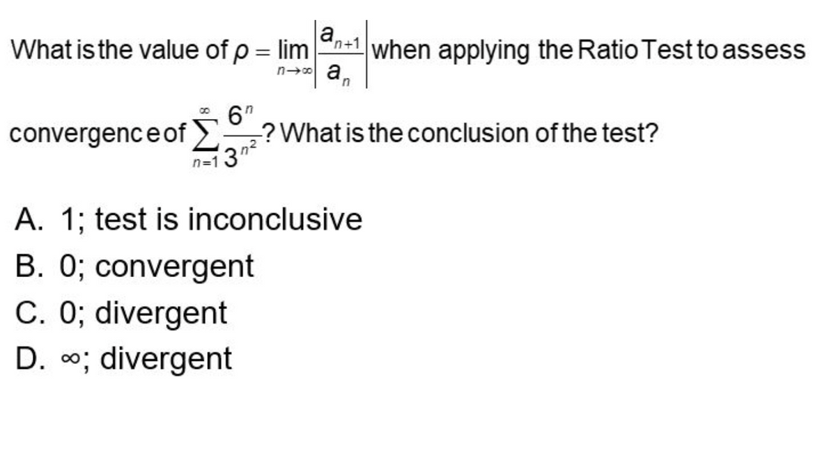 What is the value of p = lim+1 when applying the Ratio Test to assess
n→∞an
a,
convergence of? What is the conclusion of the test?
3n²
n=1 3"
A. 1; test is inconclusive
B. 0; convergent
C. 0; divergent
D. ∞; divergent