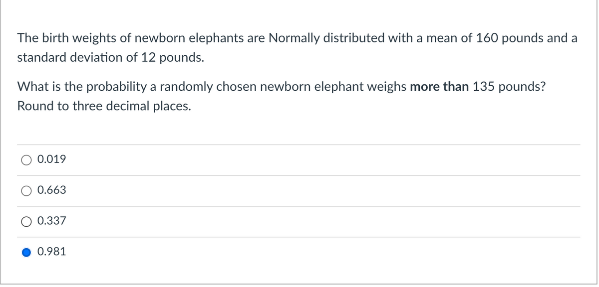 The birth weights of newborn elephants are Normally distributed with a mean of 160 pounds and a
standard deviation of 12 pounds.
What is the probability a randomly chosen newborn elephant weighs more than 135 pounds?
Round to three decimal places.
0.019
0.663
0.337
0.981
