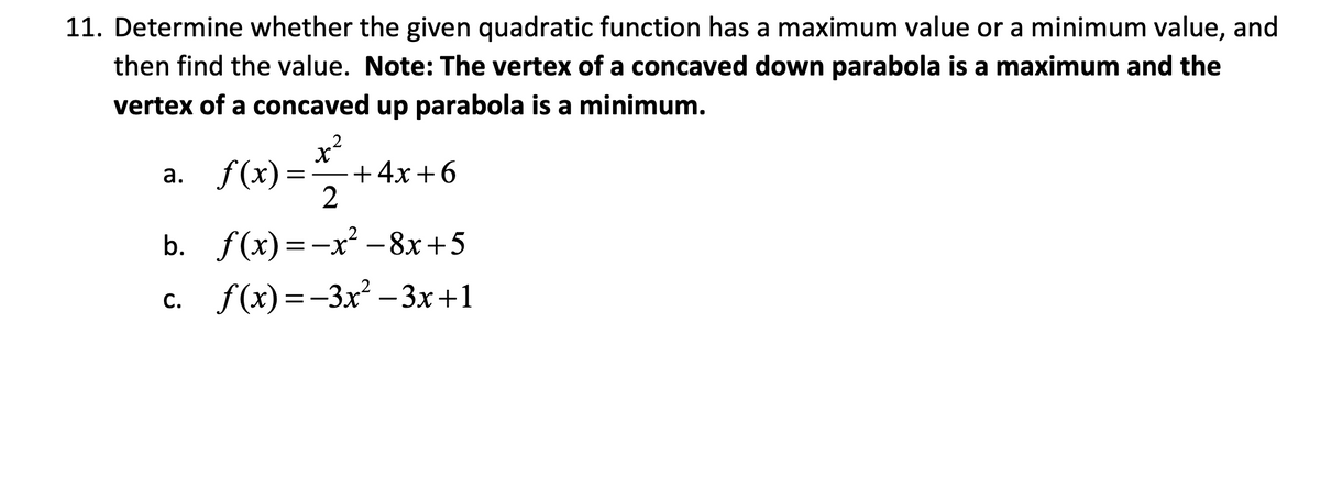 11. Determine whether the given quadratic function has a maximum value or a minimum value, and
then find the value. Note: The vertex of a concaved down parabola is a maximum and the
vertex of a concaved up parabola is a minimum.
+4x+6
a. f(x)==-=+
2
b. f(x)=x²-8x+5
c. f(x)=-3x²-3x+1