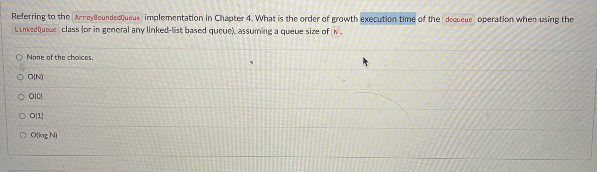 Referring to the ArrayBoundedQueue implementation in Chapter 4. What is the order of growth execution time of the dequeue operation when using the
LinkedQueue class (or in general any linked-list based queue), assuming a queue size of N.
O None of the choices.
O O(N)
O O(0)
O 0(1)
O Olog N)
