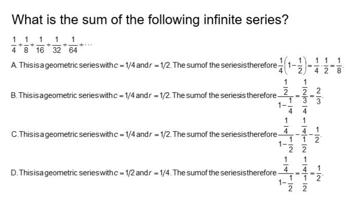 What is the sum of the following infinite series?
1
1
1 1 1
+
+
+
4
8 16
32 64
A. This is a geometric series with c = 1/4 andr = 1/2. The sumof the seriesis therefore
(1-
1
1
B. This is a geometric series with c = 1/4 andr = 1/2. The sumof the seriesis therefore.
2 2 2
3 3
=
=
1
4 4 1
C.This is a geometric series with c = 1/4 andr = 1/2. The sumof the seriesis therefore
1
2
2 2
1
4
4
D. This isa geometric series with c = 1/2 andr = 1/4. The sumof the seriesis therefore
1-
+
!
1
12
||2
=
=
1
22
1 1
42 8
10
1
2