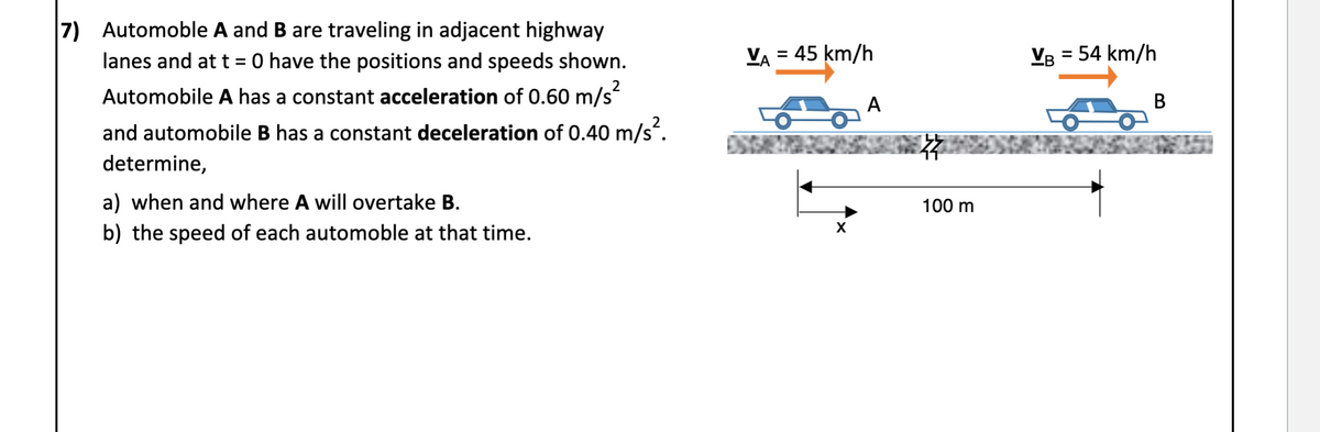 7) Automoble A and B are traveling in adjacent highway
lanes and at t = 0 have the positions and speeds shown.
VA = 45 km/h
VB = 54 km/h
%3D
Automobile A has a constant acceleration of 0.60 m/s
A
В
and automobile B has a constant deceleration of 0.40 m/s.
determine,
a) when and where A will overtake B.
b) the speed of each automoble at that time.
100 m

