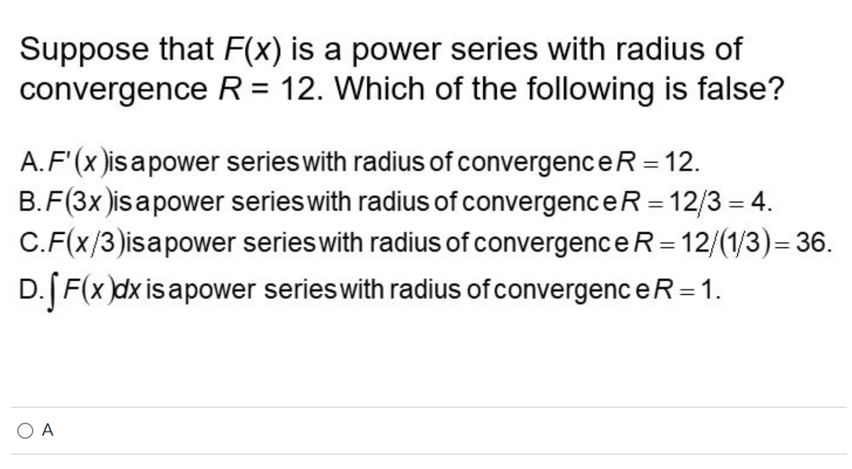 Suppose that F(x) is a power series with radius of
convergence R = 12. Which of the following is false?
A. F'(x)is a power series with radius of convergence R = 12.
B.F(3x)is a power series with radius of convergence R = 12/3= 4.
C.F(x/3)isa power series with radius of convergence R=12/(1/3)=36.
D. [ F(x)dx is apower series with radius of convergence R = 1.
A