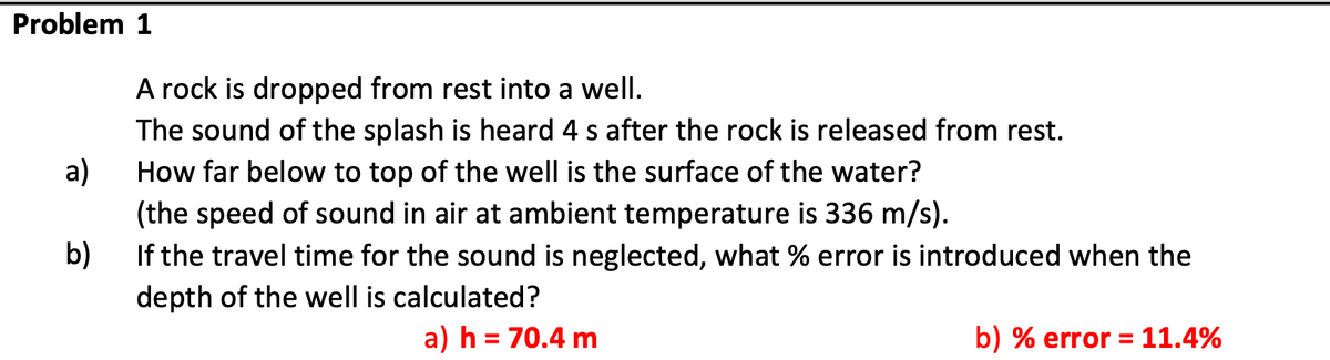 Problem 1
A rock is dropped from rest into a well.
The sound of the splash is heard 4 s after the rock is released from rest.
a)
(the speed of sound in air at ambient temperature is 336 m/s).
If the travel time for the sound is neglected, what % error is introduced when the
How far below to top of the well is the surface of the water?
b)
depth of the well is calculated?
a) h = 70.4 m
b) % error = 11.4%
%3D
