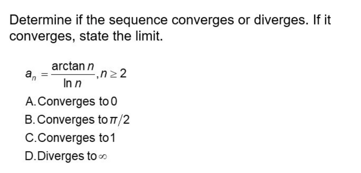 Determine if the sequence converges or diverges. If it
converges, state the limit.
arctan n
n≥2
In n
to 0
A. Converges
B. Converges
to π/2
C.Converges
to 1
D.Diverges to
an